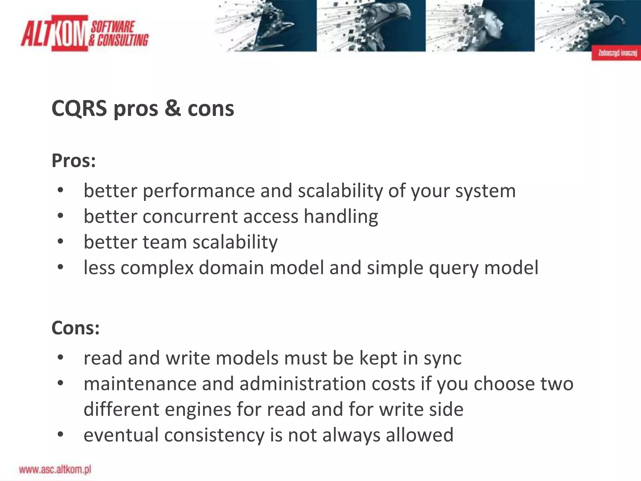 CQRS pros & cons
Pros:
• better performance and scalability of your system
• better concurrent access handling
• better team scalability
• less complex domain model and simple query model
Cons:
• read and write models must be kept in sync
• maintenance and administration costs if you choose two
different engines for read and for write side
• eventual consistency is not always allowed
 