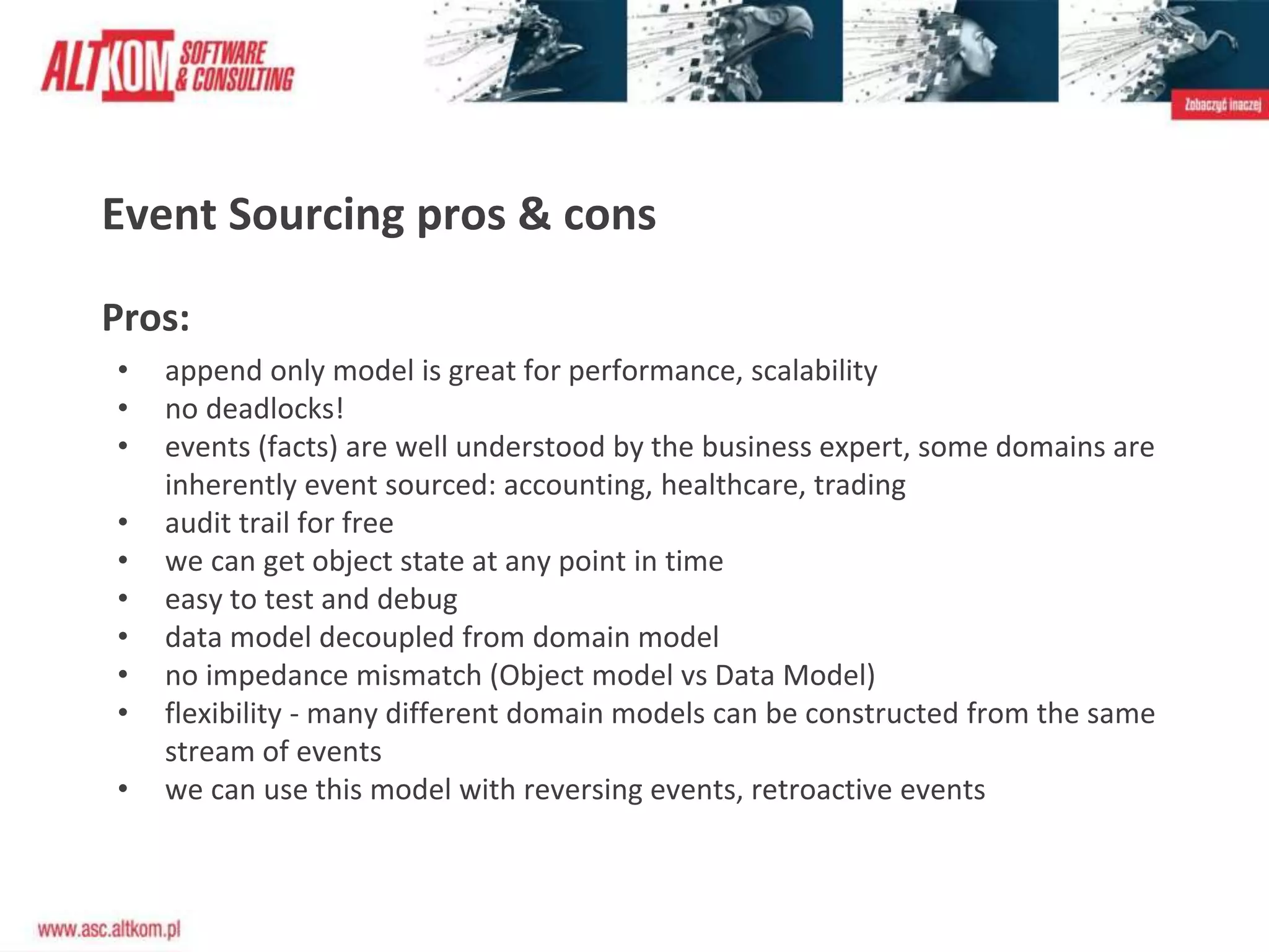 Event Sourcing pros & cons
Pros:
• append only model is great for performance, scalability
• no deadlocks!
• events (facts) are well understood by the business expert, some domains are
inherently event sourced: accounting, healthcare, trading
• audit trail for free
• we can get object state at any point in time
• easy to test and debug
• data model decoupled from domain model
• no impedance mismatch (Object model vs Data Model)
• flexibility - many different domain models can be constructed from the same
stream of events
• we can use this model with reversing events, retroactive events
 