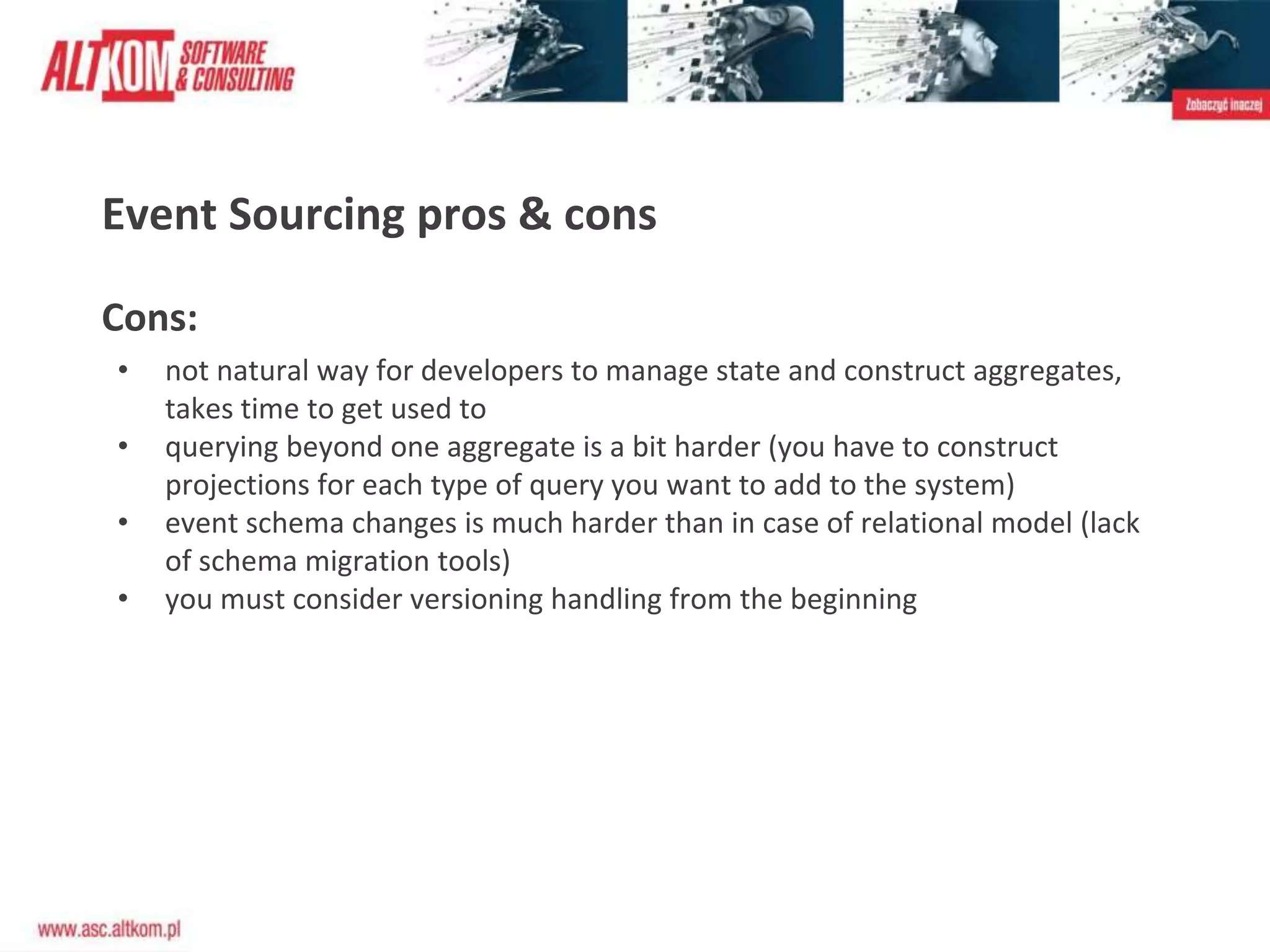 Event Sourcing pros & cons
Cons:
• not natural way for developers to manage state and construct aggregates,
takes time to get used to
• querying beyond one aggregate is a bit harder (you have to construct
projections for each type of query you want to add to the system)
• event schema changes is much harder than in case of relational model (lack
of schema migration tools)
• you must consider versioning handling from the beginning
 