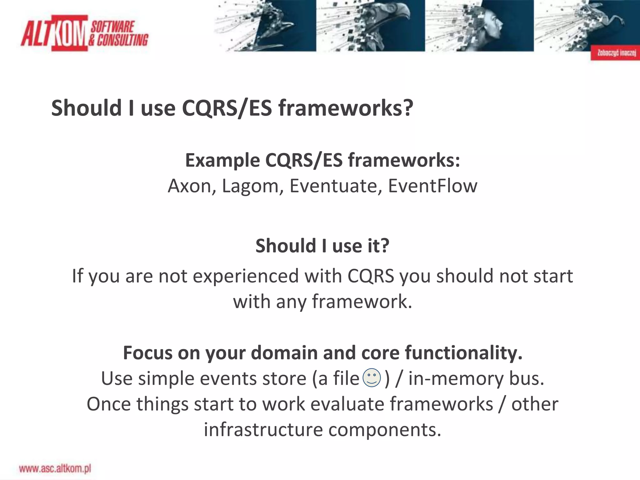 Should I use CQRS/ES frameworks?
Example CQRS/ES frameworks:
Axon, Lagom, Eventuate, EventFlow
Should I use it?
If you are not experienced with CQRS you should not start
with any framework.
Focus on your domain and core functionality.
Use simple events store (a file ) / in-memory bus.
Once things start to work evaluate frameworks / other
infrastructure components.
 