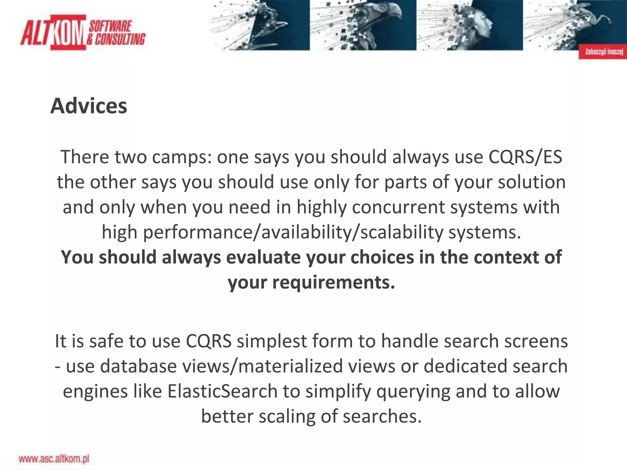 Advices
There two camps: one says you should always use CQRS/ES
the other says you should use only for parts of your solution
and only when you need in highly concurrent systems with
high performance/availability/scalability systems.
You should always evaluate your choices in the context of
your requirements.
It is safe to use CQRS simplest form to handle search screens
- use database views/materialized views or dedicated search
engines like ElasticSearch to simplify querying and to allow
better scaling of searches.
 