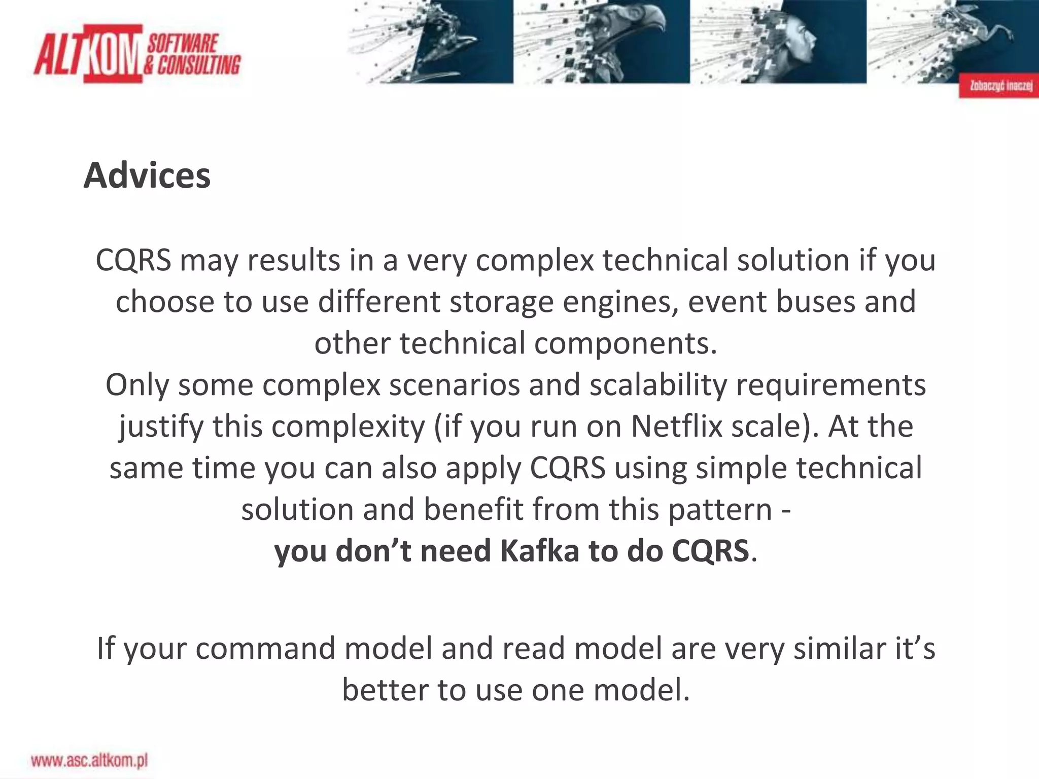 Advices
CQRS may results in a very complex technical solution if you
choose to use different storage engines, event buses and
other technical components.
Only some complex scenarios and scalability requirements
justify this complexity (if you run on Netflix scale). At the
same time you can also apply CQRS using simple technical
solution and benefit from this pattern -
you don’t need Kafka to do CQRS.
If your command model and read model are very similar it’s
better to use one model.
 