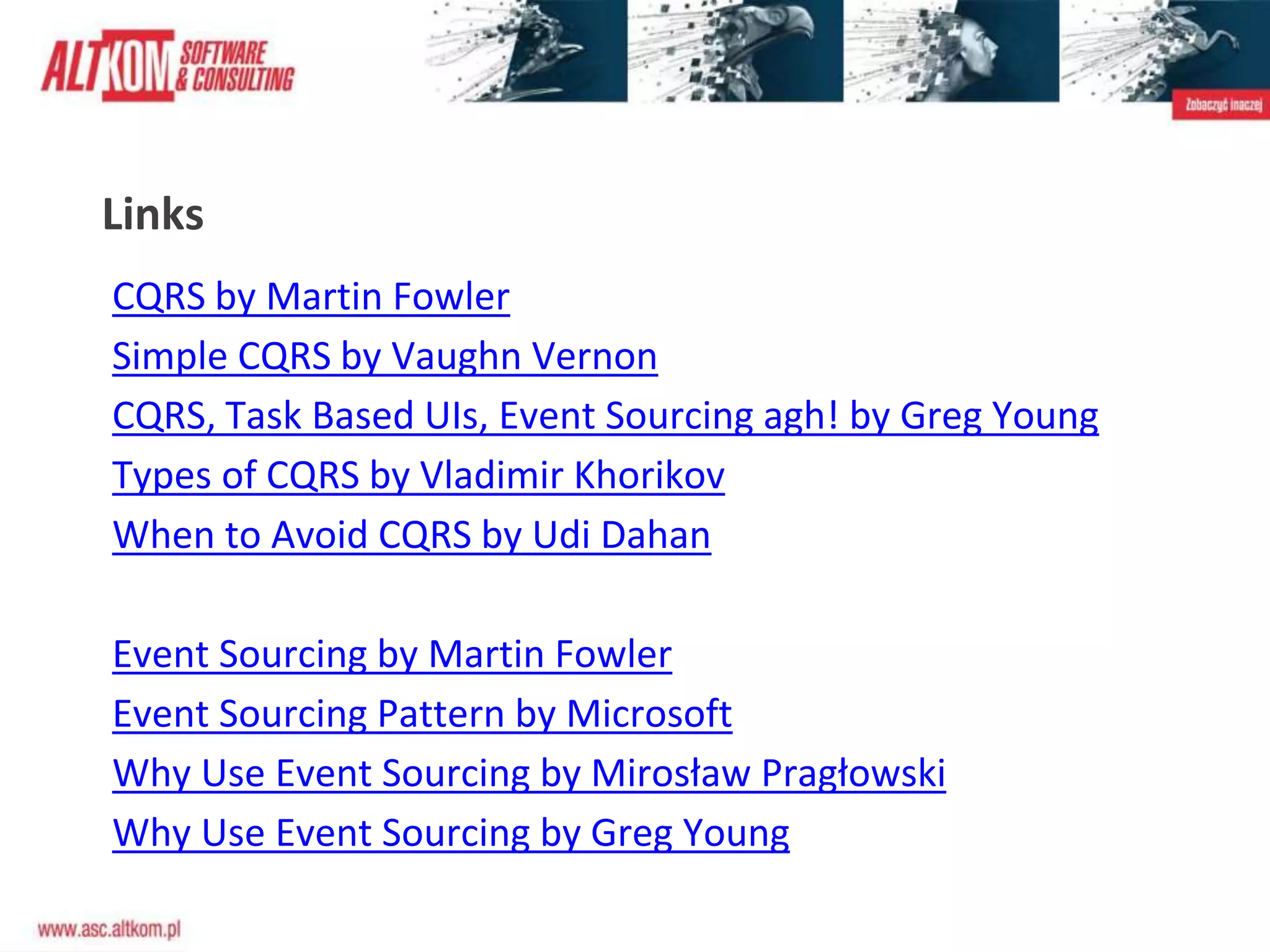 Links
CQRS by Martin Fowler
Simple CQRS by Vaughn Vernon
CQRS, Task Based UIs, Event Sourcing agh! by Greg Young
Types of CQRS by Vladimir Khorikov
When to Avoid CQRS by Udi Dahan
Event Sourcing by Martin Fowler
Event Sourcing Pattern by Microsoft
Why Use Event Sourcing by Mirosław Pragłowski
Why Use Event Sourcing by Greg Young
 