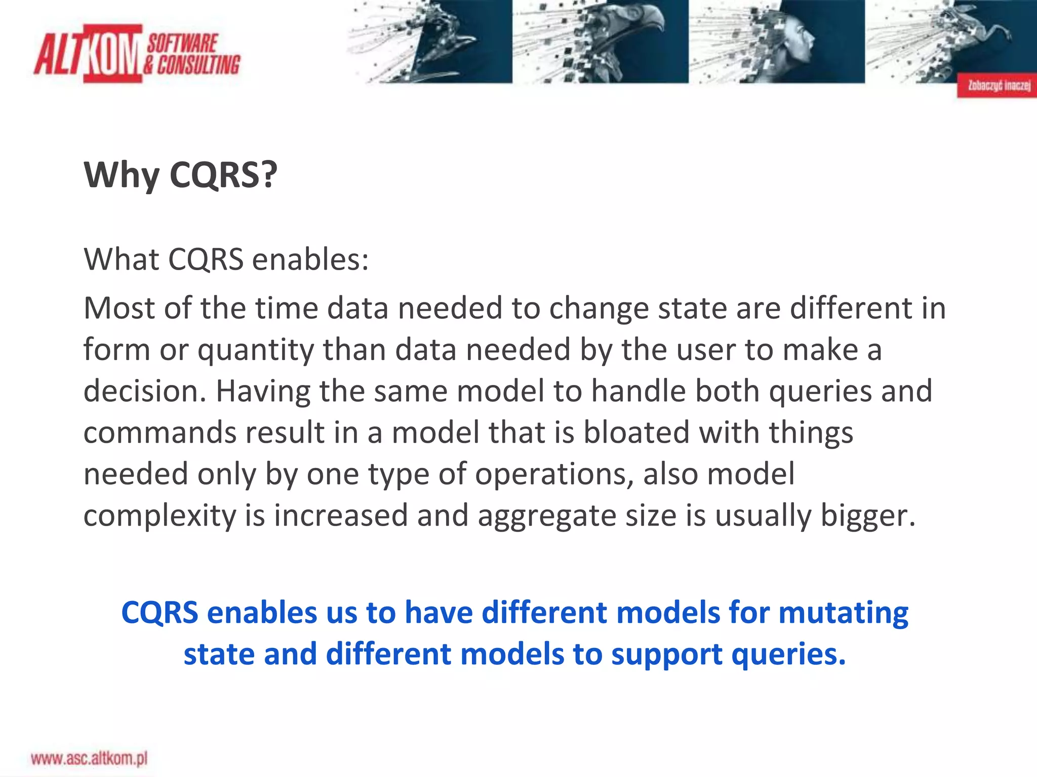 Why CQRS?
What CQRS enables:
Most of the time data needed to change state are different in
form or quantity than data needed by the user to make a
decision. Having the same model to handle both queries and
commands result in a model that is bloated with things
needed only by one type of operations, also model
complexity is increased and aggregate size is usually bigger.
CQRS enables us to have different models for mutating
state and different models to support queries.
 