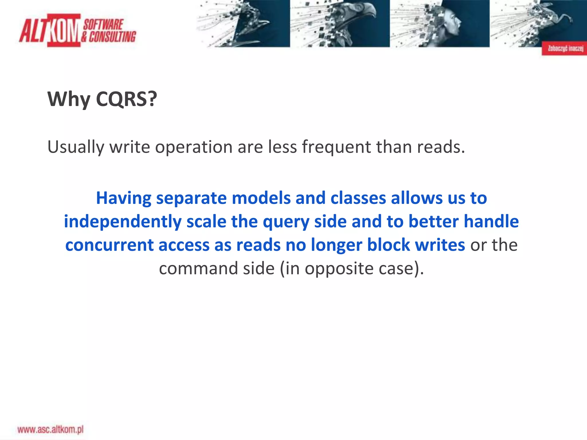Why CQRS?
Usually write operation are less frequent than reads.
Having separate models and classes allows us to
independently scale the query side and to better handle
concurrent access as reads no longer block writes or the
command side (in opposite case).
 