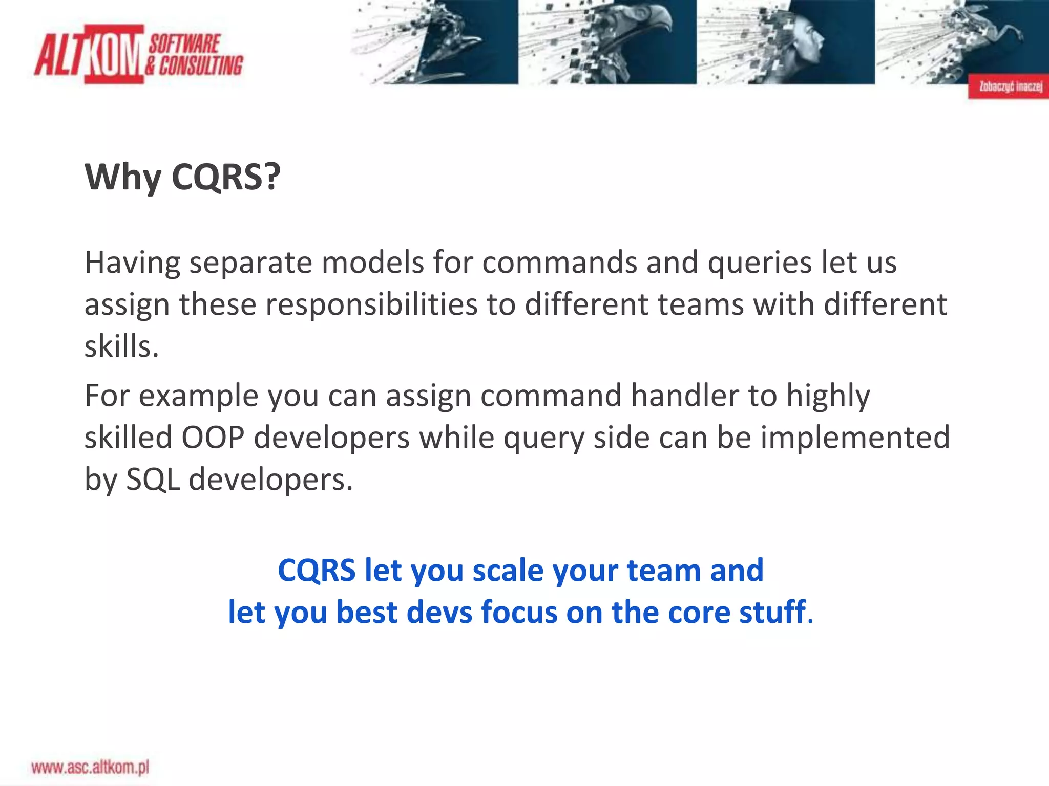 Why CQRS?
Having separate models for commands and queries let us
assign these responsibilities to different teams with different
skills.
For example you can assign command handler to highly
skilled OOP developers while query side can be implemented
by SQL developers.
CQRS let you scale your team and
let you best devs focus on the core stuff.
 