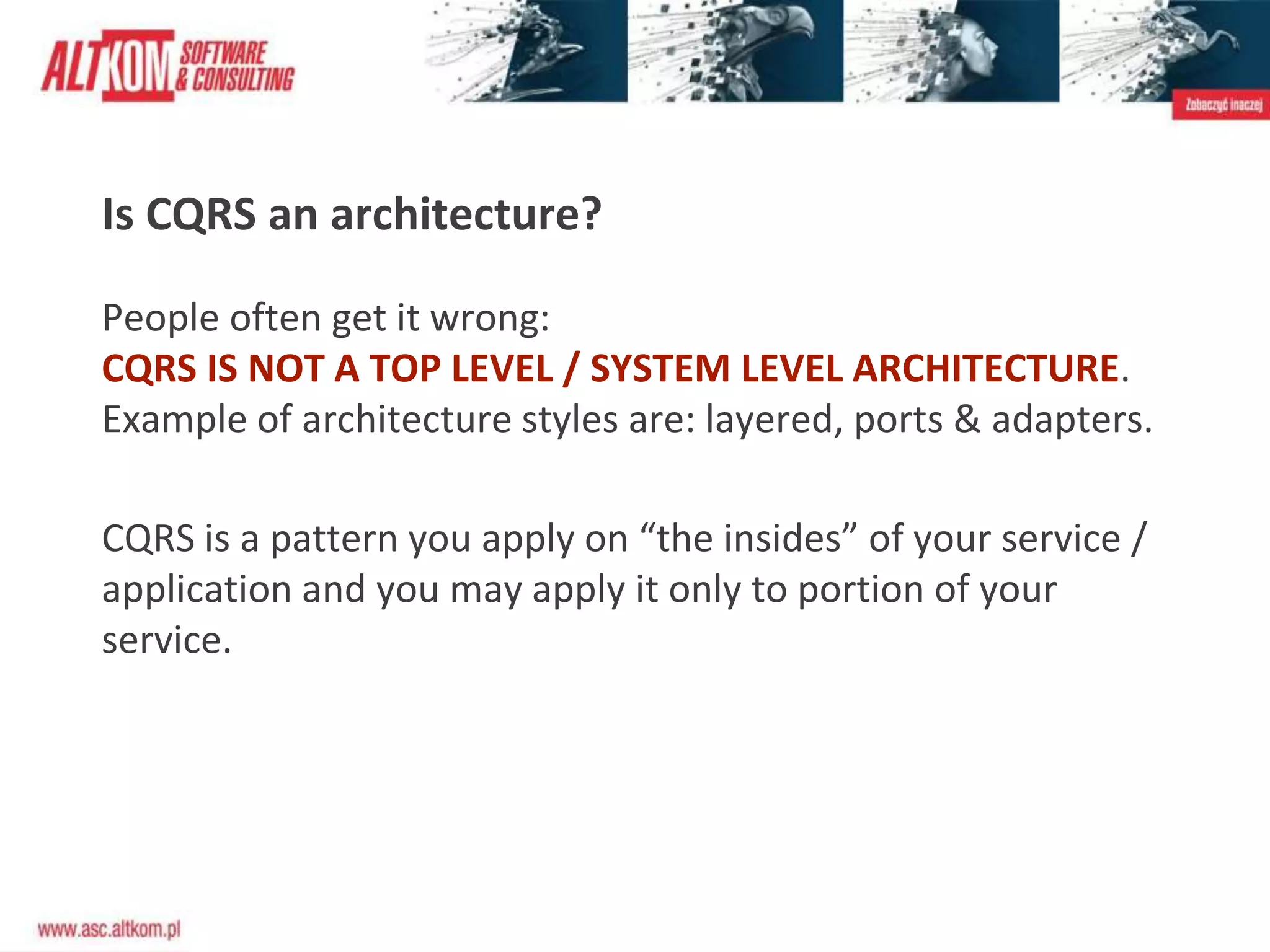 Is CQRS an architecture?
People often get it wrong:
CQRS IS NOT A TOP LEVEL / SYSTEM LEVEL ARCHITECTURE.
Example of architecture styles are: layered, ports & adapters.
CQRS is a pattern you apply on “the insides” of your service /
application and you may apply it only to portion of your
service.
 