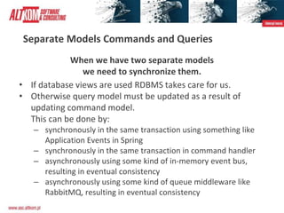 Separate Models Commands and Queries
When we have two separate models
we need to synchronize them.
• If database views are used RDBMS takes care for us.
• Otherwise query model must be updated as a result of
updating command model.
This can be done by:
– synchronously in the same transaction using something like
Application Events in Spring
– synchronously in the same transaction in command handler
– asynchronously using some kind of in-memory event bus,
resulting in eventual consistency
– asynchronously using some kind of queue middleware like
RabbitMQ, resulting in eventual consistency
 