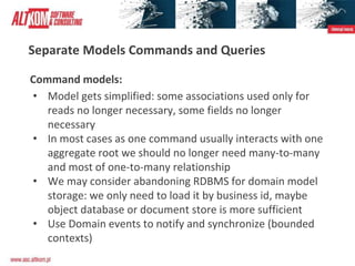 Separate Models Commands and Queries
Command models:
• Model gets simplified: some associations used only for
reads no longer necessary, some fields no longer
necessary
• In most cases as one command usually interacts with one
aggregate root we should no longer need many-to-many
and most of one-to-many relationship
• We may consider abandoning RDBMS for domain model
storage: we only need to load it by business id, maybe
object database or document store is more sufficient
• Use Domain events to notify and synchronize (bounded
contexts)
 