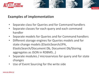 Examples of implementation
• Separate class for Queries and for Command handlers
• Separate classes for each query and each command
handler
• Separate models for Queries and for Command handlers
• Different storage engines for Queries models and for
state change models (ElasticSearch/JPA,
ElasticSearch/Document Db, Document Db/Storing
aggregates as JSON in RDBMS…)
• Separate modules / microservices for query and for state
changes
• Use of Event Sourcing for the write side
 