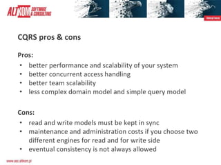 CQRS pros & cons
Pros:
• better performance and scalability of your system
• better concurrent access handling
• better team scalability
• less complex domain model and simple query model
Cons:
• read and write models must be kept in sync
• maintenance and administration costs if you choose two
different engines for read and for write side
• eventual consistency is not always allowed
 