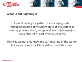 What Event Sourcing is
Event Sourcing is a pattern for managing state.
Instead of keeping only current state of the system by
altering previous state, we append events (changes) to
sequential list of past events (changes).
This way we not only know the current state of the system
but we can easily track how did we reach this state.
 