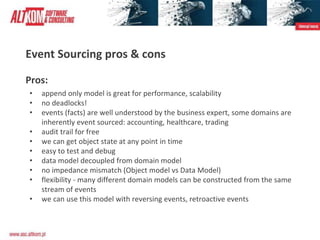Event Sourcing pros & cons
Pros:
• append only model is great for performance, scalability
• no deadlocks!
• events (facts) are well understood by the business expert, some domains are
inherently event sourced: accounting, healthcare, trading
• audit trail for free
• we can get object state at any point in time
• easy to test and debug
• data model decoupled from domain model
• no impedance mismatch (Object model vs Data Model)
• flexibility - many different domain models can be constructed from the same
stream of events
• we can use this model with reversing events, retroactive events
 