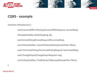 CQRS - example
interface PolicyService {
void ConvertOfferToPolicy(ConvertOfferRequest convertReq);
PolicyDetailsDto GetPolicy(long id);
void AnnexPolicy(AnnexRequestDto annexReq);
List<PolicyInfoDto> SearchPolicies(PolicySerachFilter filter);
void TerminatePolicy(TerminatePolicyRequest terminateReq);
void ChangePayer(ChangePayerRequest req);
List<PolicyInfoDto> FindPoliciesToRenew(RenewFilter filter);
}
 