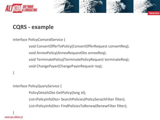 CQRS - example
interface PolicyComandService {
void ConvertOfferToPolicy(ConvertOfferRequest convertReq);
void AnnexPolicy(AnnexRequestDto annexReq);
void TerminatePolicy(TerminatePolicyRequest terminateReq);
void ChangePayer(ChangePayerRequest req);
}
interface PolicyQueryService {
PolicyDetailsDto GetPolicy(long id);
List<PolicyInfoDto> SearchPolicies(PolicySerachFilter filter);
List<PolicyInfoDto> FindPoliciesToRenew(RenewFilter filter);
}
 