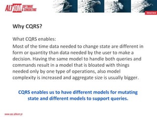 Why CQRS?
What CQRS enables:
Most of the time data needed to change state are different in
form or quantity than data needed by the user to make a
decision. Having the same model to handle both queries and
commands result in a model that is bloated with things
needed only by one type of operations, also model
complexity is increased and aggregate size is usually bigger.
CQRS enables us to have different models for mutating
state and different models to support queries.
 
