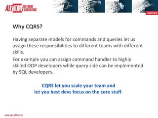Why CQRS?
Having separate models for commands and queries let us
assign these responsibilities to different teams with different
skills.
For example you can assign command handler to highly
skilled OOP developers while query side can be implemented
by SQL developers.
CQRS let you scale your team and
let you best devs focus on the core stuff.
 