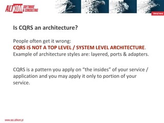 Is CQRS an architecture?
People often get it wrong:
CQRS IS NOT A TOP LEVEL / SYSTEM LEVEL ARCHITECTURE.
Example of architecture styles are: layered, ports & adapters.
CQRS is a pattern you apply on “the insides” of your service /
application and you may apply it only to portion of your
service.
 