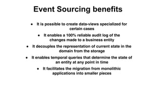 Event Sourcing benefits
● It is possible to create data-views specialized for
certain cases
● It enables a 100% reliable audit log of the
changes made to a business entity
● It decouples the representation of current state in the
domain from the storage
● It facilitates the migration from monolithic
applications into smaller pieces
● It enables temporal queries that determine the state of
an entity at any point in time
 