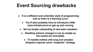 Event Sourcing drawbacks
● It is a different and unfamiliar style of programming
and so there is a learning curve
● You’ll also probably have to introduce a little
more infrastructure to get up and running
● Not so simple onboarding of new team members
● Handling schema changes is not so simple as
the events are immutable
● To handle entities with long and complex
lifespans requires some “snapshot” strategy
 