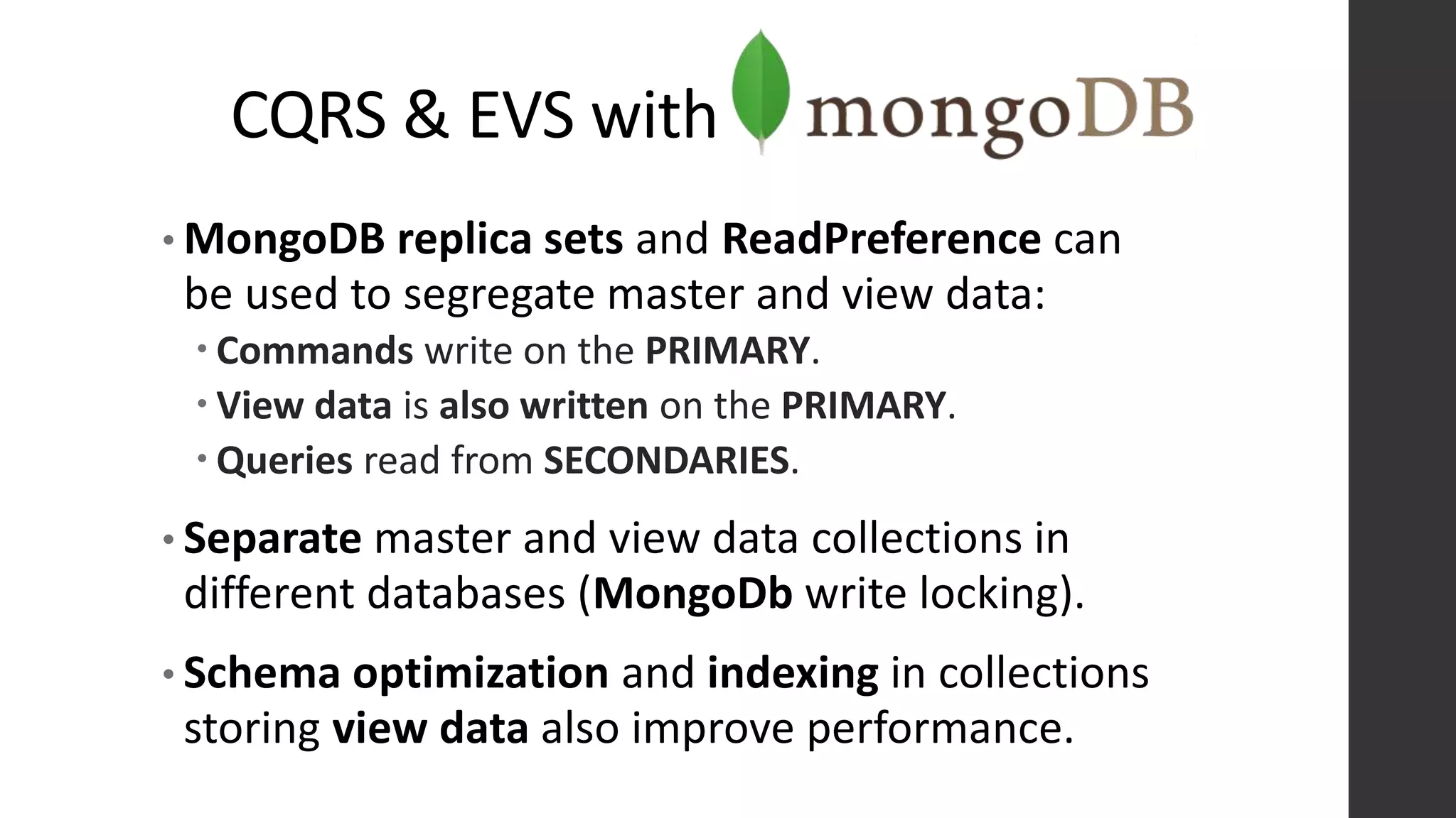 CQRS & EVS with
• MongoDB replica sets and ReadPreference can
be used to segregate master and view data:
 Commands write on the PRIMARY.
 View data is also written on the PRIMARY.
 Queries read from SECONDARIES.
• Separate master and view data collections in
different databases (MongoDb write locking).
• Schema optimization and indexing in collections
storing view data also improve performance.
 
