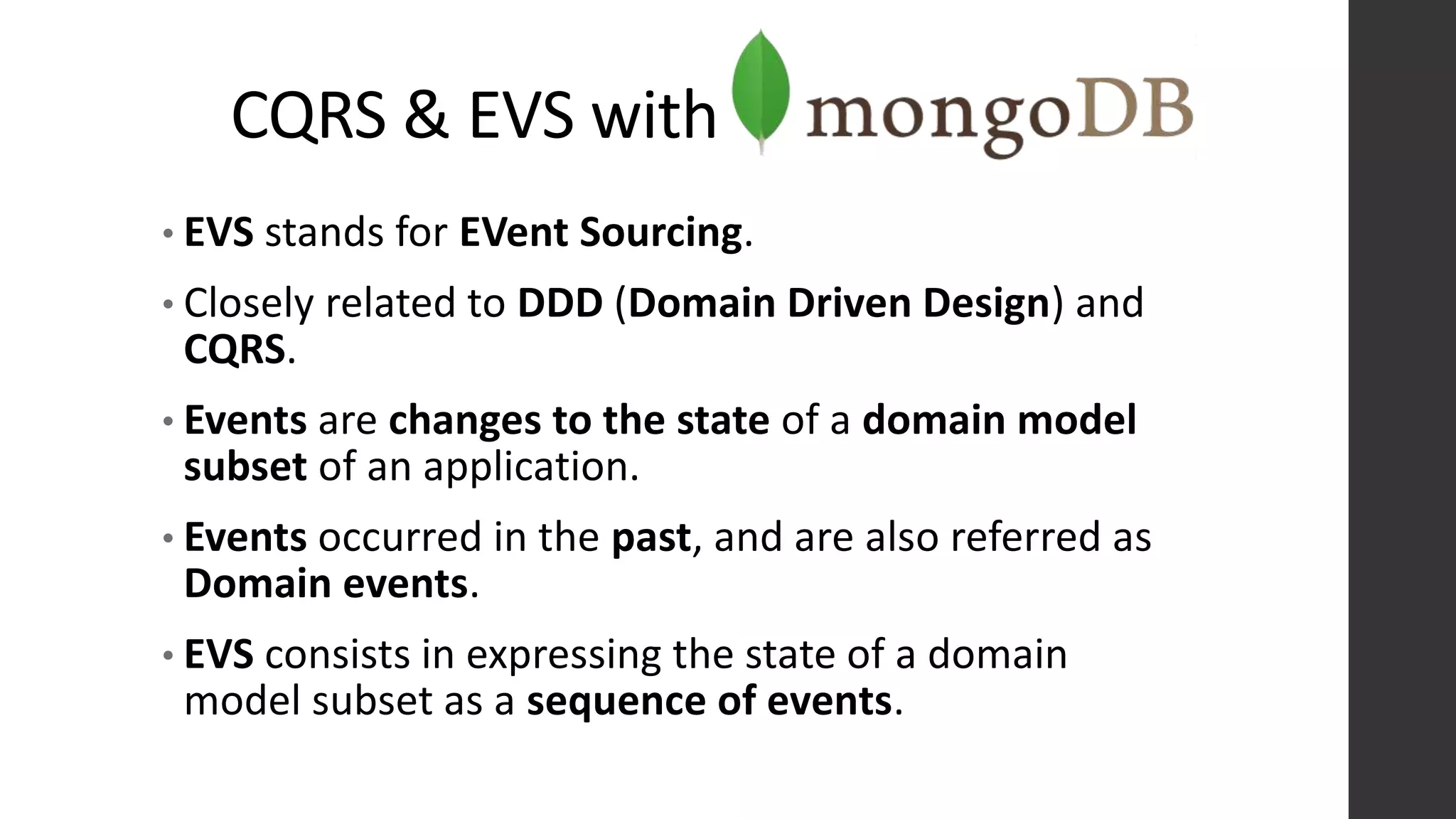 CQRS & EVS with
• EVS stands for EVent Sourcing.
• Closely related to DDD (Domain Driven Design) and
CQRS.
• Events are changes to the state of a domain model
subset of an application.
• Events occurred in the past, and are also referred as
Domain events.
• EVS consists in expressing the state of a domain
model subset as a sequence of events.
 