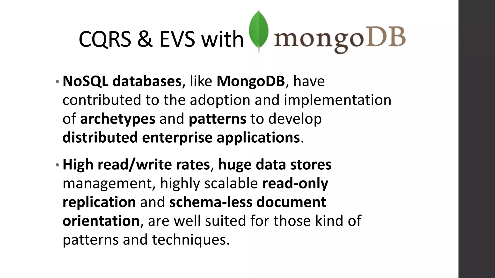 CQRS & EVS with
• NoSQL databases, like MongoDB, have
contributed to the adoption and implementation
of archetypes and patterns to develop
distributed enterprise applications.
• High read/write rates, huge data stores
management, highly scalable read-only
replication and schema-less document
orientation, are well suited for those kind of
patterns and techniques.
 