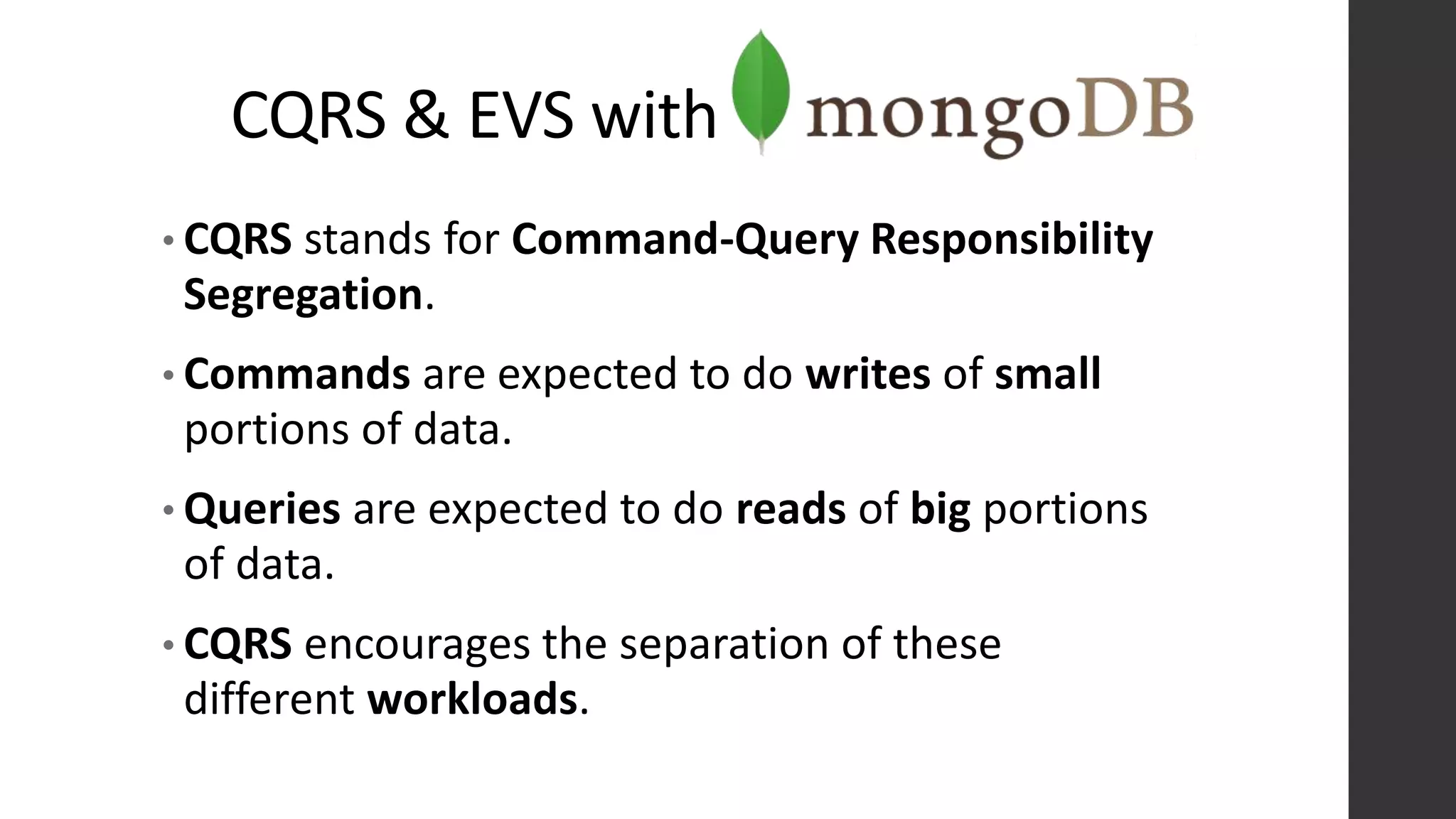 CQRS & EVS with
• CQRS stands for Command-Query Responsibility
Segregation.
• Commands are expected to do writes of small
portions of data.
• Queries are expected to do reads of big portions
of data.
• CQRS encourages the separation of these
different workloads.
 