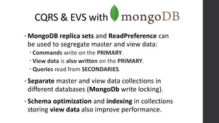 CQRS & EVS with
• MongoDB replica sets and ReadPreference can
be used to segregate master and view data:
 Commands write on the PRIMARY.
 View data is also written on the PRIMARY.
 Queries read from SECONDARIES.
• Separate master and view data collections in
different databases (MongoDb write locking).
• Schema optimization and indexing in collections
storing view data also improve performance.
 