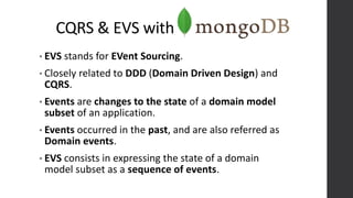 CQRS & EVS with
• EVS stands for EVent Sourcing.
• Closely related to DDD (Domain Driven Design) and
CQRS.
• Events are changes to the state of a domain model
subset of an application.
• Events occurred in the past, and are also referred as
Domain events.
• EVS consists in expressing the state of a domain
model subset as a sequence of events.
 
