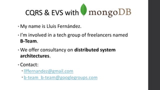 CQRS & EVS with
• My name is Lluis Fernández.
• I’m involved in a tech group of freelancers named
B-Team.
• We offer consultancy on distributed system
architectures.
• Contact:
llffernandez@gmail.com
b-team_b-team@googlegroups.com
 