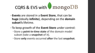CQRS & EVS with
• Events are stored in a Event Store, that can be
huge (ideally infinite), depending on the domain
subset’s lifetime.
• To keep growth of the Event Store under control:
Store a point-in-time state of the domain model
subset (take a snapshot of it).
Store only events occurred after the last snapshot.
 