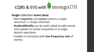 CQRS & EVS with
• Single collection event store:
Both snapshots and events conform a single
document => Single collection.
findAndModify can be well suited to add events
and update or create snapshots in a single
atomic operation.
Usable in scenarios with low frequency rate of
events.
 