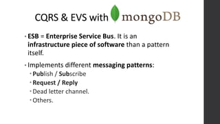 CQRS & EVS with
• ESB = Enterprise Service Bus. It is an
infrastructure piece of software than a pattern
itself.
• Implements different messaging patterns:
Publish / Subscribe
Request / Reply
Dead letter channel.
Others.
 