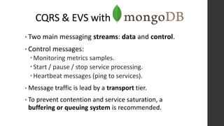 CQRS & EVS with
• Two main messaging streams: data and control.
• Control messages:
Monitoring metrics samples.
Start / pause / stop service processing.
Heartbeat messages (ping to services).
• Message traffic is lead by a transport tier.
• To prevent contention and service saturation, a
buffering or queuing system is recommended.
 