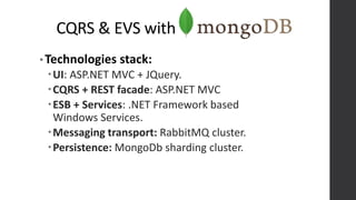 CQRS & EVS with
• Technologies stack:
UI: ASP.NET MVC + JQuery.
CQRS + REST facade: ASP.NET MVC
ESB + Services: .NET Framework based
Windows Services.
Messaging transport: RabbitMQ cluster.
Persistence: MongoDb sharding cluster.
 