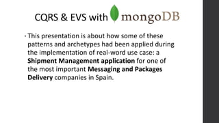 CQRS & EVS with
• This presentation is about how some of these
patterns and archetypes had been applied during
the implementation of real-word use case: a
Shipment Management application for one of
the most important Messaging and Packages
Delivery companies in Spain.
 