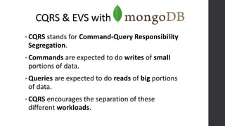 CQRS & EVS with
• CQRS stands for Command-Query Responsibility
Segregation.
• Commands are expected to do writes of small
portions of data.
• Queries are expected to do reads of big portions
of data.
• CQRS encourages the separation of these
different workloads.
 