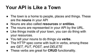 Your API is Like a Town 
● The town is a home to people, places and things. These 
are the nouns in your API 
● Nouns are also called resources or entities. 
● The nouns are represented in your API by the URL. 
● Like things inside of your town, you can do thing with 
your resources. 
● You tell your nouns to do things via verbs. 
● The HTTP spec come with built in verbs, among these 
are GET, PUT, POST, and DELETE 
● These verbs are great for CRUD functionality. 
 