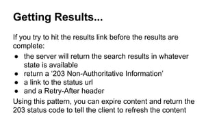 Getting Results... 
If you try to hit the results link before the results are 
complete: 
● the server will return the search results in whatever 
state is available 
● return a ‘203 Non-Authoritative Information’ 
● a link to the status url 
● and a Retry-After header 
Using this pattern, you can expire content and return the 
203 status code to tell the client to refresh the content 
 
