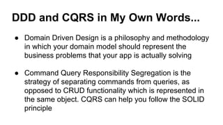 DDD and CQRS in My Own Words... 
● Domain Driven Design is a philosophy and methodology 
in which your domain model should represent the 
business problems that your app is actually solving 
● Command Query Responsibility Segregation is the 
strategy of separating commands from queries, as 
opposed to CRUD functionality which is represented in 
the same object. CQRS can help you follow the SOLID 
principle 
 