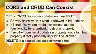 CQRS and CRUD Can Coexist 
PUT or PATCH is just an update command BUT: 
● Be very selective with what is allowed to be updated 
● It is not always appropriate to expose update 
functionality for a particular object or property 
● If another command updates a property, updating that 
property directly probably shouldn’t be allowed 
DELETE is a special use case command too 
 