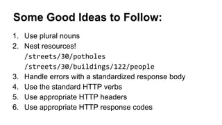 Some Good Ideas to Follow: 
1. Use plural nouns 
2. Nest resources! 
3. Handle errors with a standardized response body 
4. Use the standard HTTP verbs 
5. Use appropriate HTTP headers 
6. Use appropriate HTTP response codes 
 