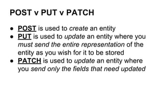 POST v PUT v PATCH
● POST is used to create an entity
● PUT is used to update an entity where you
must send the entire representation of the
entity as you wish for it to be stored
● PATCH is used to update an entity where
you send only the fields that need updated
 