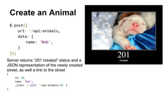 Create an Animal
$.post({
url: '/api/animals,
data: {
name: 'Bob',
}
});
Server returns “201 created” status and a
JSON representation of the newly created
street, as well a link to the street
{
id: 30,
name: 'Bob',
_links: { self: '/api/animals/30' }
}
 