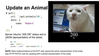 Update an Animal
$.put({
url: '/api/animals/30',
data: {
name: 'Robert'
}
});
Server returns “200 OK” status and a
JSON representation of the street,
{
id: 30,
name: 'Robert',
_links: { self: '/api/animals/30' }
}
NOTE: Most implementations of the PUT verb require the entire representation of the entity.
See HTTP PATCH verb for updating with a partial representation of the entity.
 