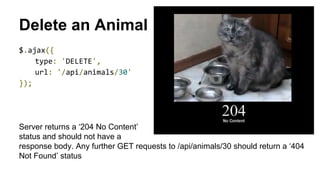 Delete an Animal
$.ajax({
type: 'DELETE',
url: '/api/animals/30'
});
Server returns a ‘204 No Content’
status and should not have a
response body. Any further GET requests to /api/animals/30 should return a ‘404
Not Found’ status
 