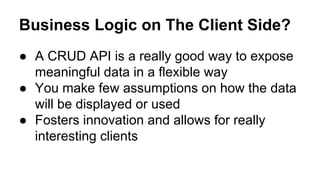 Business Logic on The Client Side?
● A CRUD API is a really good way to expose
meaningful data in a flexible way
● You make few assumptions on how the data
will be displayed or used
● Fosters innovation and allows for really
interesting clients
 