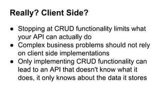 Really? Client Side?
● Stopping at CRUD functionality limits what
your API can actually do
● Complex business problems should not rely
on client side implementations
● Only implementing CRUD functionality can
lead to an API that doesn't know what it
does, it only knows about the data it stores
 