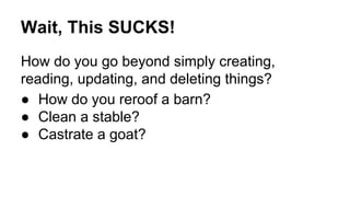 Wait, This SUCKS!
How do you go beyond simply creating,
reading, updating, and deleting things?
● How do you reroof a barn?
● Clean a stable?
● Castrate a goat?
 
